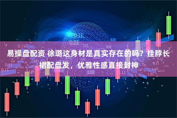 易操盘配资 徐璐这身材是真实存在的吗？挂脖长裙配盘发，优雅性感直接封神