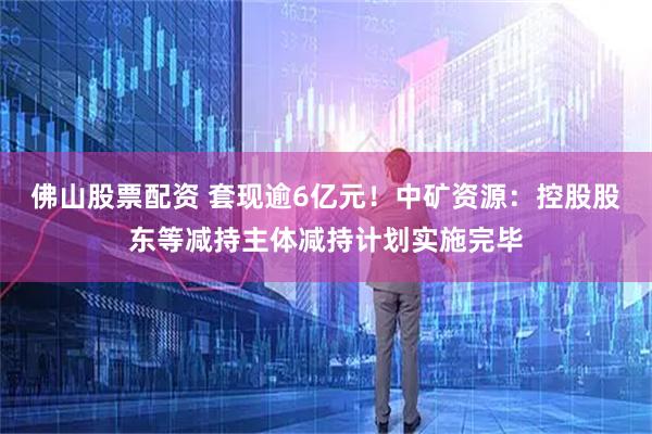 佛山股票配资 套现逾6亿元！中矿资源：控股股东等减持主体减持计划实施完毕