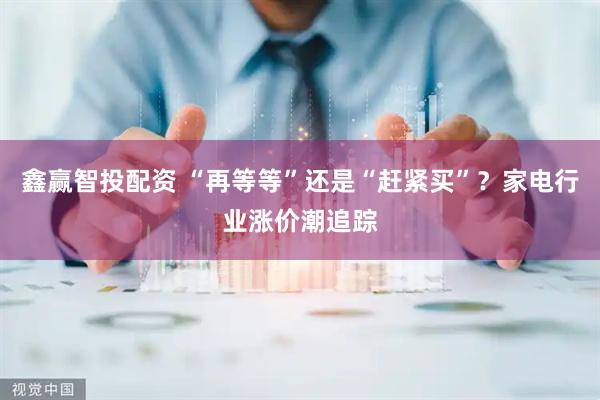 鑫赢智投配资 “再等等”还是“赶紧买”？家电行业涨价潮追踪