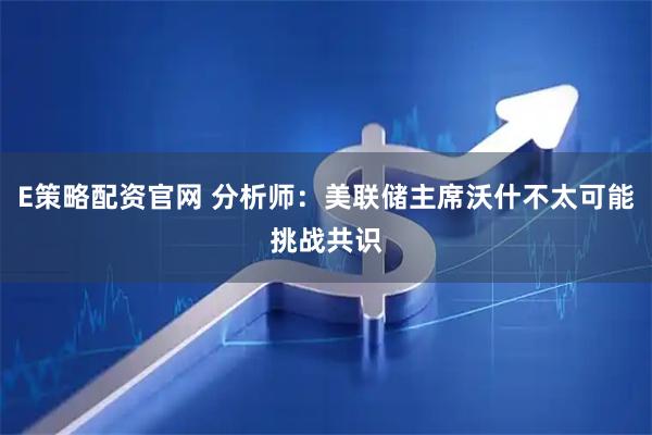 E策略配资官网 分析师：美联储主席沃什不太可能挑战共识